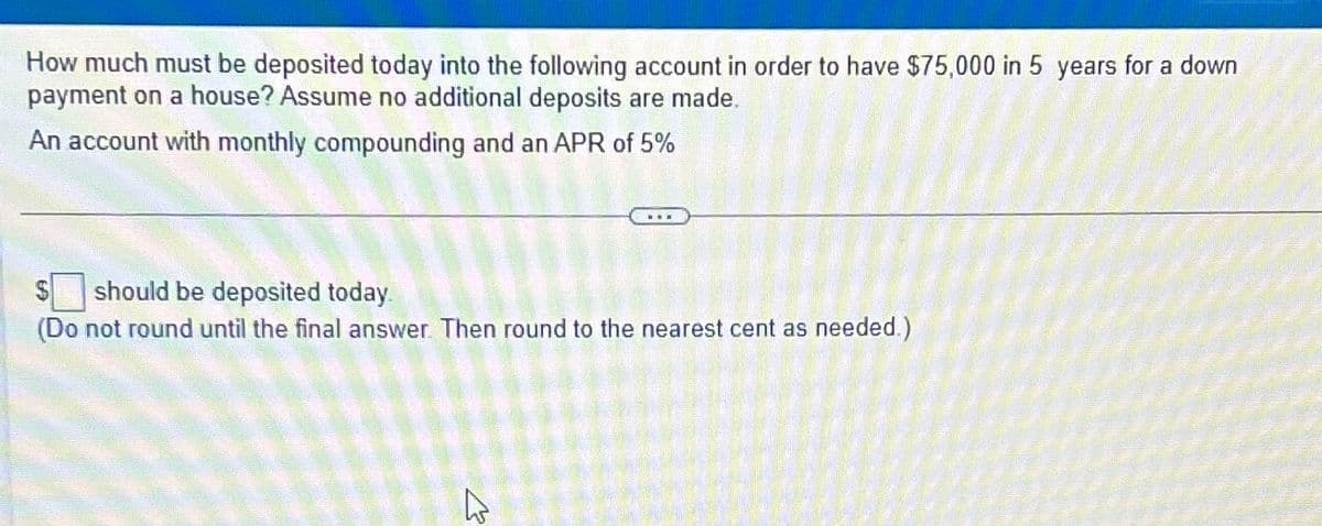 How much must be deposited today into the following account in order to have $75,000 in 5 years for a down
payment on a house? Assume no additional deposits are made.
An account with monthly compounding and an APR of 5%
should be deposited today.
(Do not round until the final answer. Then round to the nearest cent as needed.)