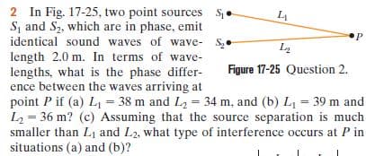 2 In Fig. 17-25, two point sources S.
S, and S2, which are in phase, emit
identical sound waves of wave- S,.
length 2.0 m. In terms of wave-
lengths, what is the phase differ-
ence between the waves arriving at
point P if (a) L1 = 38 m and L2 = 34 m, and (b) L, = 39 m and
L2 = 36 m? (c) Assuming that the source separation is much
smaller than L1 and L2, what type of interference occurs at P in
situations (a) and (b)?
Figure 17-25 Question 2.
