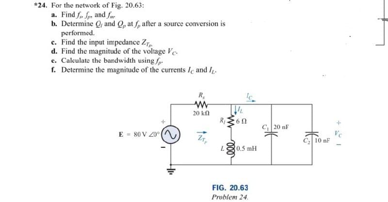 *24. For the network of Fig. 20.63:
a. Find f. fp, and f
b. Determine Q, and Q, at f, after a source conversion is
performed.
c. Find the input impedance Zp
d. Find the magnitude of the voltage Ve
e. Calculate the bandwidth using.fp.
f. Determine the magnitude of the currents Ic and IL.
+
E = 80 V 20°)
R₂
www
20 ΚΩ
ZTP
lc
R₁60
L 0.5 mH
FIG. 20.63
Problem 24.
C₁ 20 nF
C₂ 10 nF
16+
Vc
-
