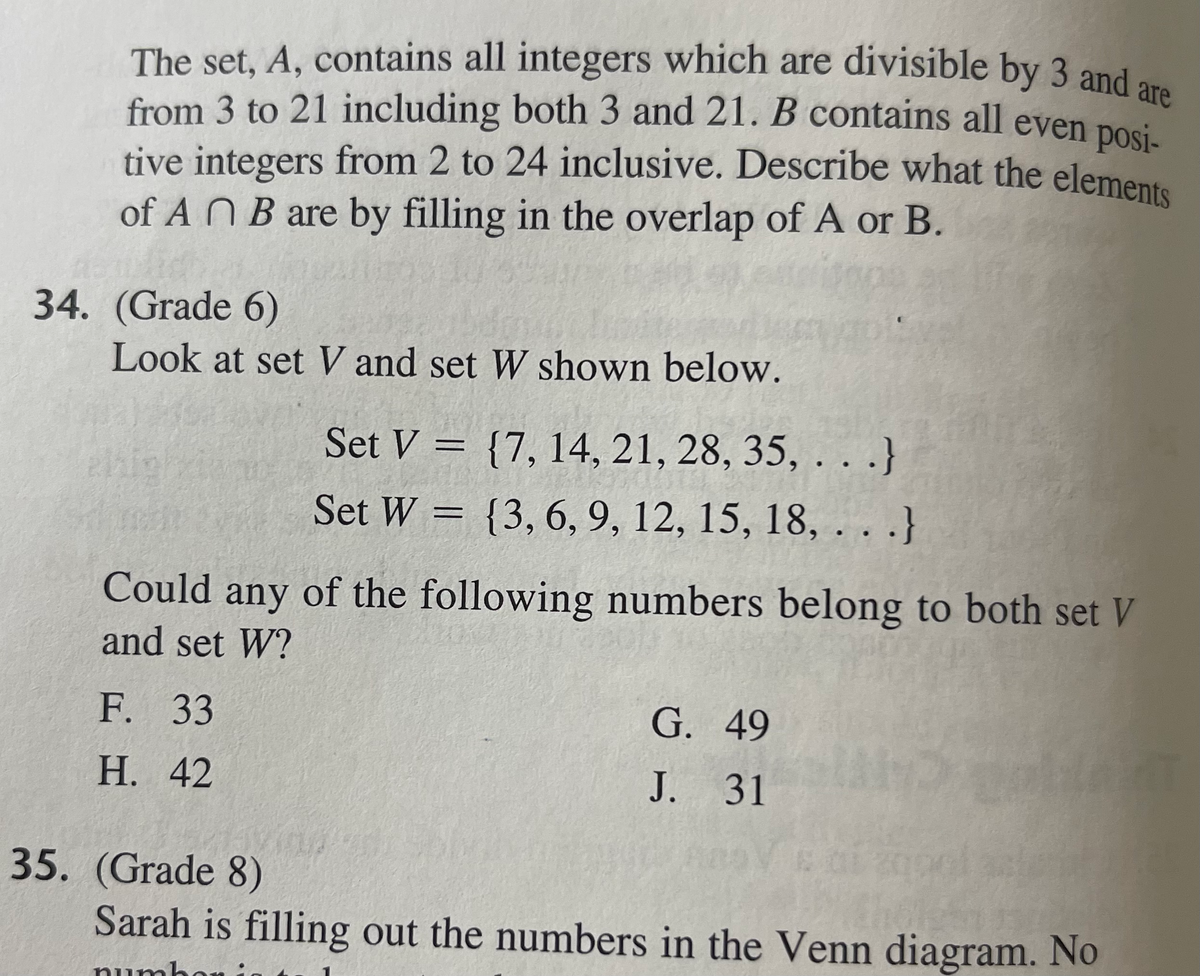 tive integers from 2 to 24 inclusive. Describe what the elements
The set, A, contains all integers which are divisible by 3 and are
from 3 to 21 including both 3 and 21. B contains all even posi
of A N B are by filling in the overlap of A or B.
34. (Grade 6)
Look at set V and set W shown below.
Set V = {7, 14, 21, 28, 35, . . .}
hig
Set W = {3,6, 9, 12, 15, 18,...
Could any of the following numbers belong to both set V
and set W?
F. 33
G. 49
Н. 42
J. 31
35. (Grade 8)
Sarah is filling out the numbers in the Venn diagram. No
numb
