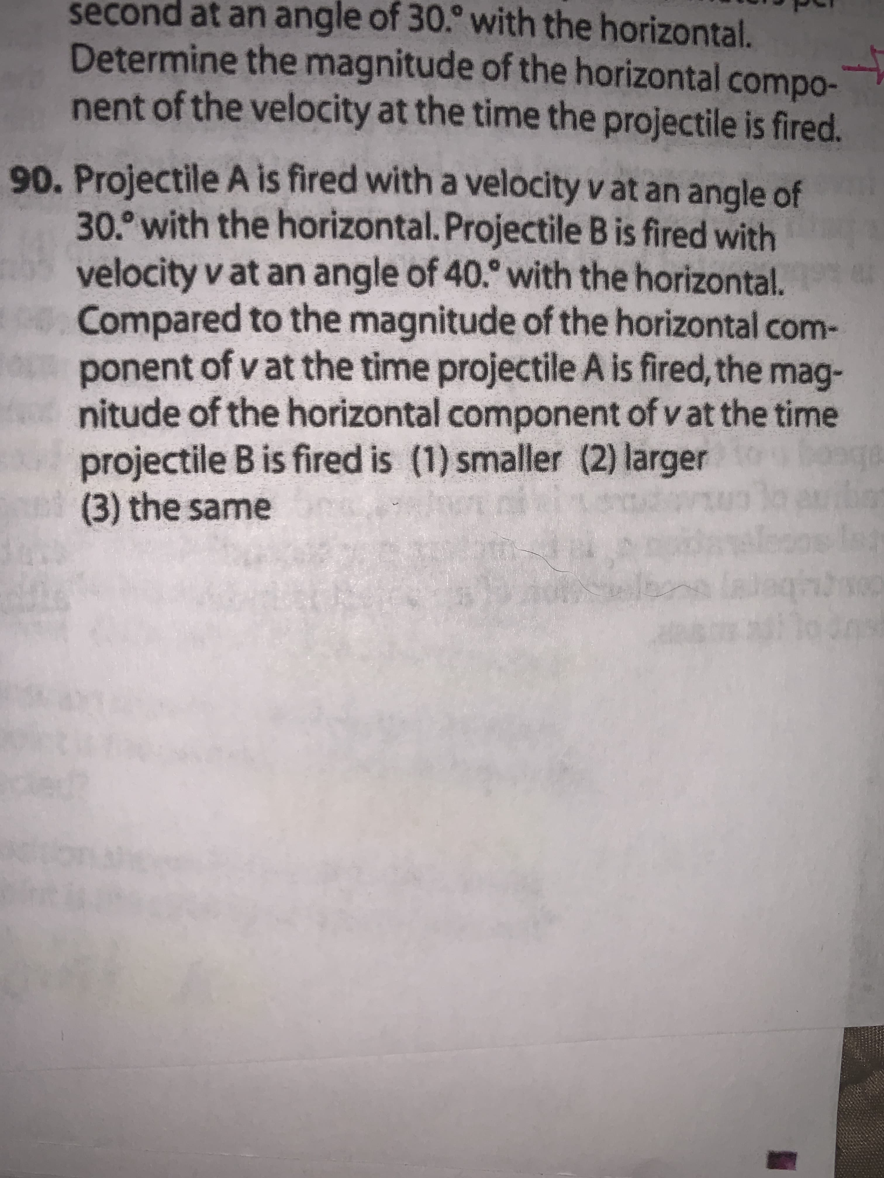 Projectile A is fired with a velocity v at an angle of
30. with the horizontal. Projectile B is fired with
velocity v at an angle of 40.° with the horizontal.
Compared to the magnitude of the horizontal com-
ponent of v at the time projectile A is fired, the mag-
nitude of the horizontal component of v at the time
projectile B is fired is (1) smaller (2) larger
