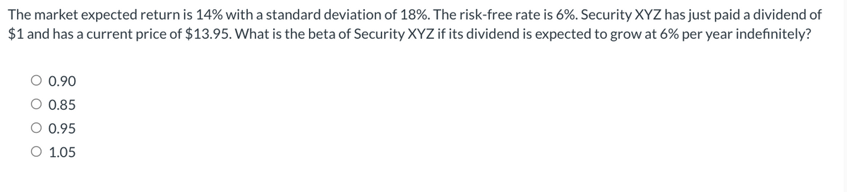 The market expected return is 14% with a standard deviation of 18%. The risk-free rate is 6%. Security XYZ has just paid a dividend of
$1 and has a current price of $13.95. What is the beta of Security XYZ if its dividend is expected to grow at 6% per year indefinitely?
○ 0.90
○ 0.85
O 0.95
O 1.05
