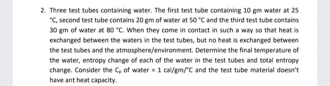 2. Three test tubes containing water. The first test tube containing 10 gm water at 25
°C, second test tube contains 20 gm of water at 50 °C and the third test tube contains
30 gm of water at 80 °C. When they come in contact in such a way so that heat is
exchanged between the waters in the test tubes, but no heat is exchanged between
the test tubes and the atmosphere/environment. Determine the final temperature of
the water, entropy change of each of the water in the test tubes and total entropy
change. Consider the C, of water 1 cal/gm/°C and the test tube material doesn't
have ant heat capacity.
