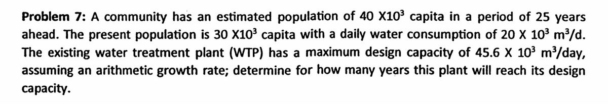 Problem 7: A community has an estimated population of 40 X103 capita in a period of 25 years
ahead. The present population is 30 X10 capita with a daily water consumption of 20 X 103 m³/d.
The existing water treatment plant (WTP) has a maximum design capacity of 45.6 X 103 m³/day,
assuming an arithmetic growth rate; determine for how many years this plant will reach its design
сарacity.
