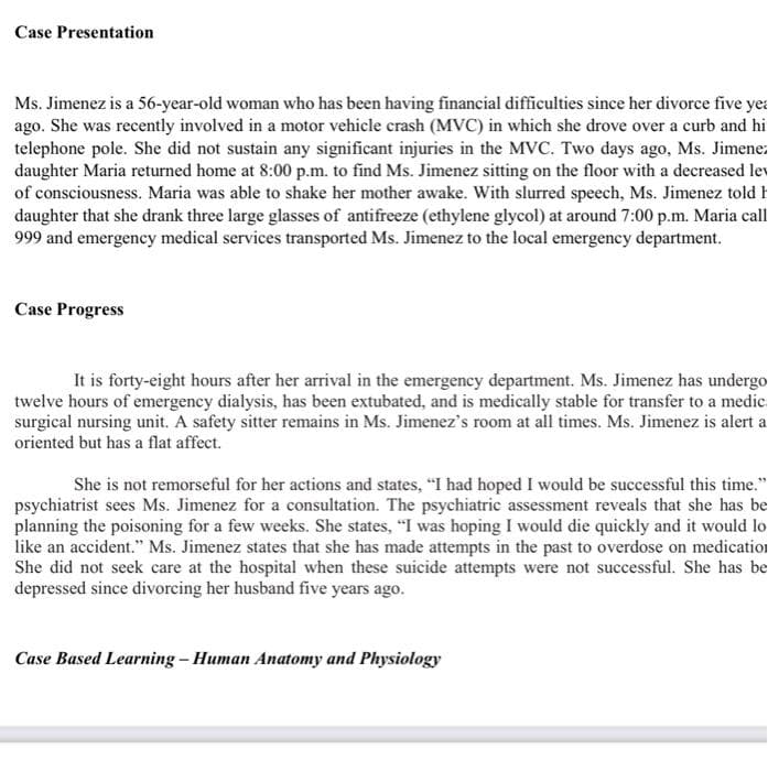Case Presentation
Ms. Jimenez is a 56-year-old woman who has been having financial difficulties since her divorce five yea
ago. She was recently involved in a motor vehicle crash (MVC) in which she drove over a curb and hi
telephone pole. She did not sustain any significant injuries in the MVC. Two days ago, Ms. Jimenez
daughter Maria returned home at 8:00 p.m. to find Ms. Jimenez sitting on the floor with a decreased lev
of consciousness. Maria was able to shake her mother awake. With slurred speech, Ms. Jimenez told h
daughter that she drank three large glasses of antifreeze (ethylene glycol) at around 7:00 p.m. Maria call
999 and emergency medical services transported Ms. Jimenez to the local emergency department.
Case Progress
It is forty-eight hours after her arrival in the emergency department. Ms. Jimenez has undergo
twelve hours of emergency dialysis, has been extubated, and is medically stable for transfer to a medic.
surgical nursing unit. A safety sitter remains in Ms. Jimenez's room at all times. Ms. Jimenez is alert a
oriented but has a flat affect.
She is not remorseful for her actions and states, "I had hoped I would be successful this time."
psychiatrist sees Ms. Jimenez for a consultation. The psychiatric assessment reveals that she has be
planning the poisoning for a few weeks. She states, "I was hoping I would die quickly and it would lo
like an accident." Ms. Jimenez states that she has made attempts in the past to overdose on medication
She did not seek care at the hospital when these suicide attempts were not successful. She has be
depressed since divorcing her husband five years ago.
Case Based Learning – Human Anatomy and Physiology
