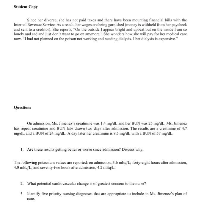 Student Copy
Since her divorce, she has not paid taxes and there have been mounting financial bills with the
Internal Revenue Service. As a result, her wages are being garnished (money is withheld from her paycheck
and sent to a creditor). She reports, "On the outside I appear bright and upbeat but on the inside I am so
lonely and sad and just don't want to go on anymore." She wonders how she will pay for her medical care
now. "I had not planned on the poison not working and needing dialysis. I bet dialysis is expensive."
Questions
On admission, Ms. Jimenez's creatinine was 1.4 mg/dL and her BUN was 25 mg/dL. Ms. Jimenez
has repeat creatinine and BUN labs drawn two days after admission. The results are a creatinine of 4.7
mg/dL and a BUN of 24 mg/dL. A day later her creatinine is 8.5 mg/dL with a BUN of 57 mg/dL.
1. Are these results getting better or worse since admission? Discuss why.
The following potassium values are reported: on admission, 3.6 mEq/L; forty-eight hours after admission,
4.0 mEq/L; and seventy-two hours afteradmission, 4.2 mEq/L.
2. What potential cardiovascular change is of greatest concern to the nurse?
3. Identify five priority nursing diagnoses that are appropriate to include in Ms. Jimenez's plan of
care.
