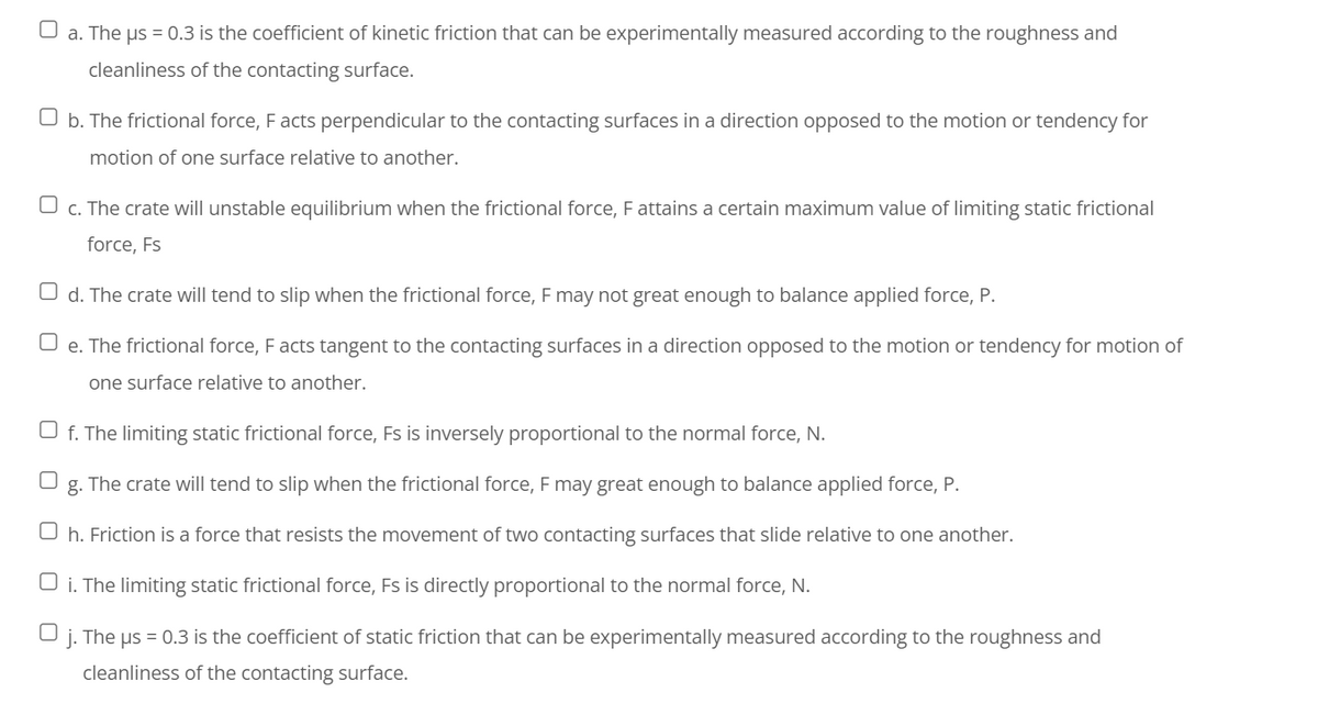 O a. The us = 0.3 is the coefficient of kinetic friction that can be experimentally measured according to the roughness and
cleanliness of the contacting surface.
O b. The frictional force, F acts perpendicular to the contacting surfaces in a direction opposed to the motion or tendency for
motion of one surface relative to another.
O c. The crate will unstable equilibrium when the frictional force, Fattains a certain maximum value of limiting static frictional
force, Fs
O d. The crate will tend to slip when the frictional force, F may not great enough to balance applied force, P.
U e. The frictional force, Facts tangent to the contacting surfaces in a direction opposed to the motion or tendency for motion of
one surface relative to another.
U f. The limiting static frictional force, Fs is inversely proportional to the normal force, N.
g. The crate will tend to slip when the frictional force, F may great enough to balance applied force, P.
O h. Friction is a force that resists the movement of two contacting surfaces that slide relative to one another.
O i. The limiting static frictional force, Fs is directly proportional to the normal force, N.
j.
The us = 0.3 is the coefficient of static friction that can be experimentally measured according to the roughness and
cleanliness of the contacting surface.
