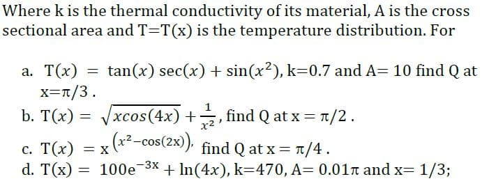 Where k is the thermal conductivity of its material, A is the cross
sectional area and T=T(x) is the temperature distribution. For
tan(x) sec(x) + sin(x?), k=0.7 and A= 10 find Q at
а. Т(х)
x=T/3.
b. T(x) = Vxcos(4x) +,
1
find Q at x = T/2.
x2
с. Т(х)
d. T(x)
= x (*²-cos(2x). find Q at x = 1/4.
= 100e 3x + In(4x), k=470, A= 0.01n and x= 1/3;
