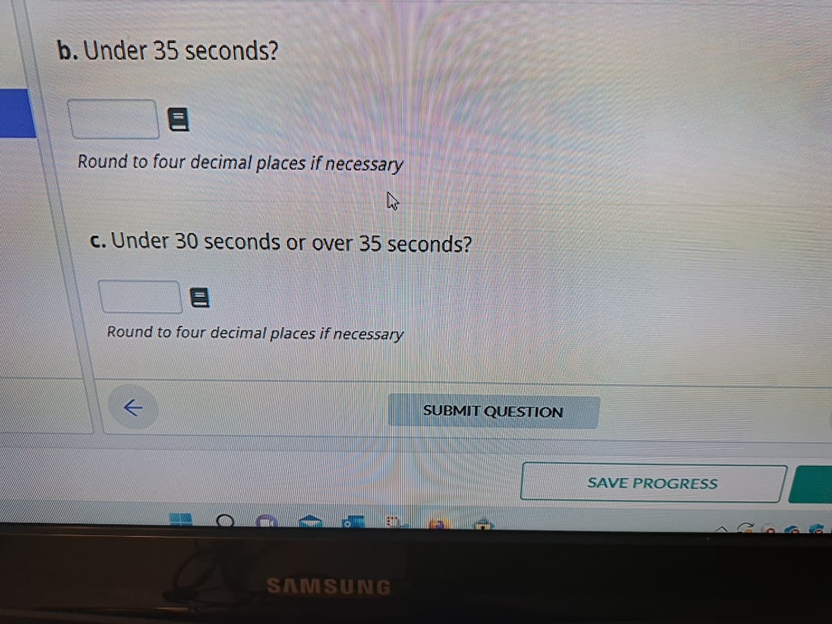 b. Under 35 seconds?
Round to four decimal places if necessary
N
c. Under 30 seconds or over 35 seconds?
E
Round to four decimal places if necessary
SAMSUNG
SUBMIT QUESTION
SAVE PROGRESS