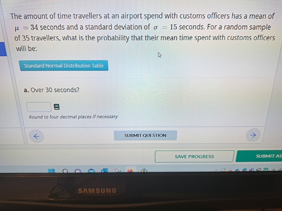 The amount of time travellers at an airport spend with customs officers has a mean of
15 seconds. For a random sample
μ
|
34 seconds and a standard deviation of o
of 35 travellers, what is the probability that their mean time spent with customs officers
will be:
Standard Normal Distribution Table
a. Over 30 seconds?
Round to four decimal places if necessary
SAMSUNG
4
SUBMIT QUESTION
SAVE PROGRESS
SUBMIT AS