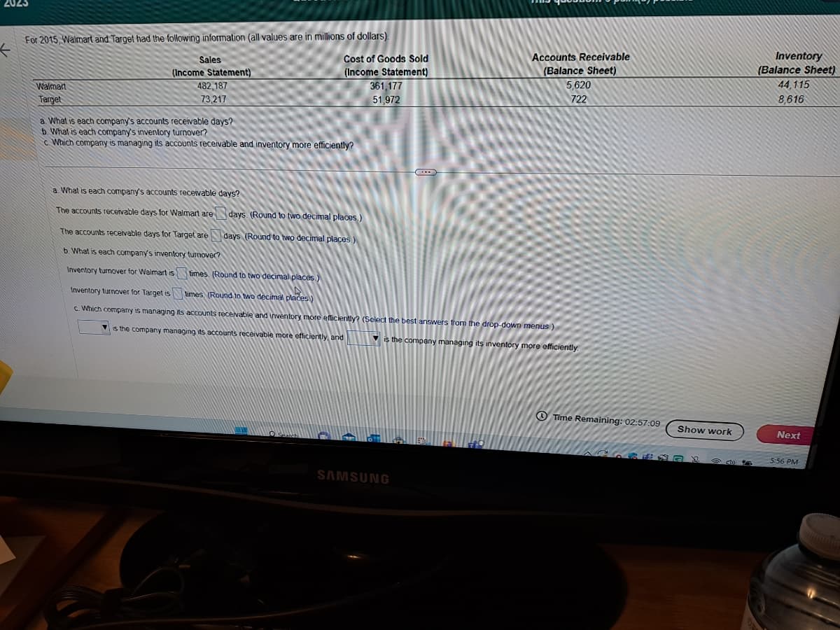 2023
For 2015, Walmart and Target had the following information (all values are in millions of dollars).
Walmart
Target
Sales
(Income Statement)
482,187
73,217
a. What is each company's accounts receivable days?
b. What is each company's inventory turnover?
c Which company is managing its accounts receivable and inventory more efficiently?
a. What is each company's accounts receivable days?
The accounts receivable days for Walmart are
Cost of Goods Sold
(Income Statement)
361,177
51,972
days. (Round to two decimal places.)
days (Round to two decimal places)
times. (Round to two decimal places.)
Search
...
The accounts receivable days for Target are
b. What is each company's inventory turnover?
Inventory turnover for Walmart is
Inventory turnover for Target is
times (Round to two decimal places)
c. Which company is managing its accounts receivable and inventory more efficiently? (Select the best answers from the drop-down menus)
is the company managing its accounts receivable more efficiently, and
is the company managing its inventory more efficiently
SAMSUNG
XXXX
Accounts Receivable
(Balance Sheet)
5,620
722
Time Remaining: 02:57:09
Show work
40X
Cl
Inventory
(Balance Sheet)
44,115
8,616
Next
5:56 PM
MOPERTIES