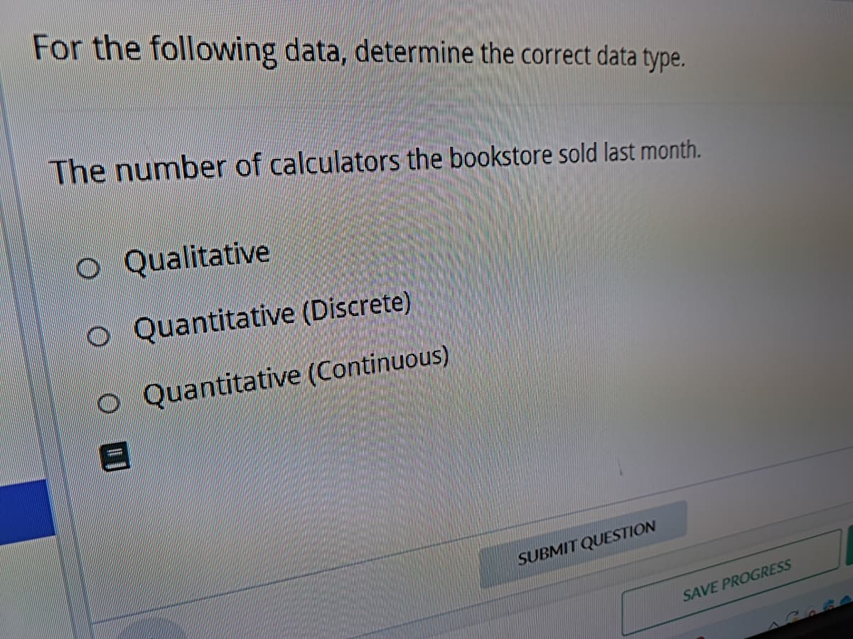For the following data, determine the correct data type.
The number of calculators the bookstore sold last month.
Qualitative
O Quantitative (Discrete)
O Quantitative (Continuous)
SUBMIT QUESTION
SAVE PROGRESS