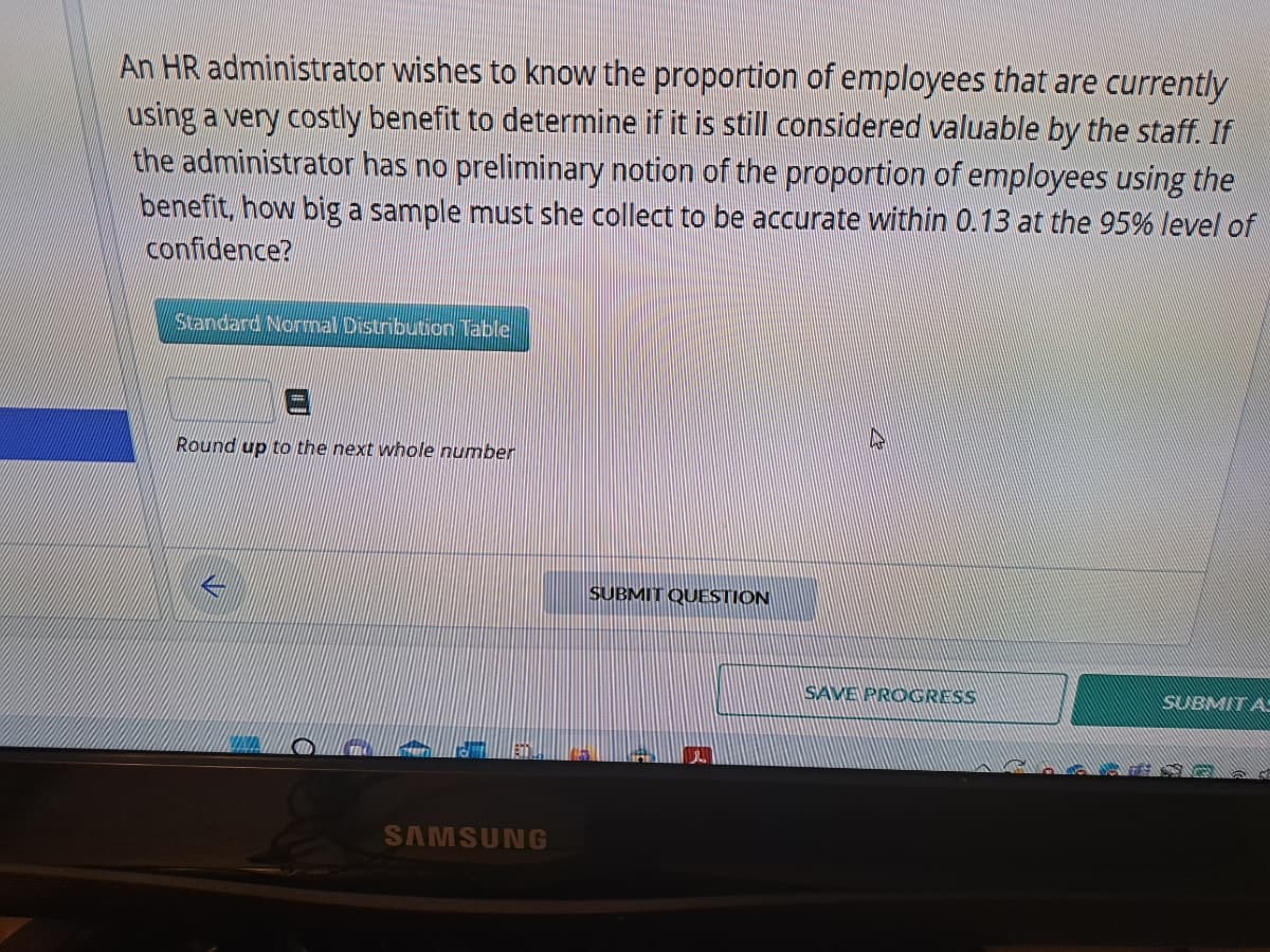 An HR administrator wishes to know the proportion of employees that are currently
using a very costly benefit to determine if it is still considered valuable by the staff. If
the administrator has no preliminary notion of the proportion of employees using the
benefit, how big a sample must she collect to be accurate within 0.13 at the 95% level of
confidence?
Standard Normal Distribution Table
Round up to the next whole number
L
SAMSUNG
SUBMIT QUESTION
SAVE PROGRESS
SUBMITA