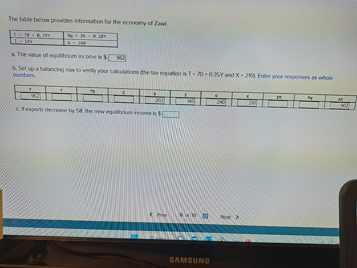 The table below provides information for the economy of Zawi.
C70 +0.78Y
145
a. The value of equilibrium income is $
b. Set up a balancing row to verify your calculations (the tax equation is T = 70+ 0.35Y and X = 210). Enter your responses as whole
numbers.
Y
962
XN 26-0.28Y
G = 240
T
YD
962
с
S
202
c. If exports decrease by 58, the new equilibrium income is $
I
Search
145
< Prev 9 of 18
www
SAMSUNG
G
240
Next >
X
210
IM
XN
AE
962