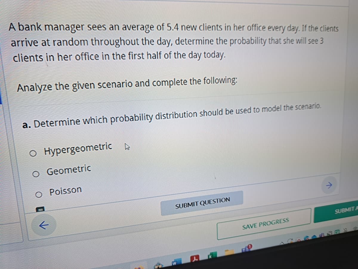 A bank manager sees an average of 5.4 new clients in her office every day. If the clients
arrive at random throughout the day, determine the probability that she will see 3
clients in her office in the first half of the day today.
Analyze the given scenario and complete the following:
a. Determine which probability distribution should be used to model the scenario.
O Hypergeometric
Geometric
O Poisson
K
SUBMIT QUESTION
SAVE PROGRESS
SUBMIT A