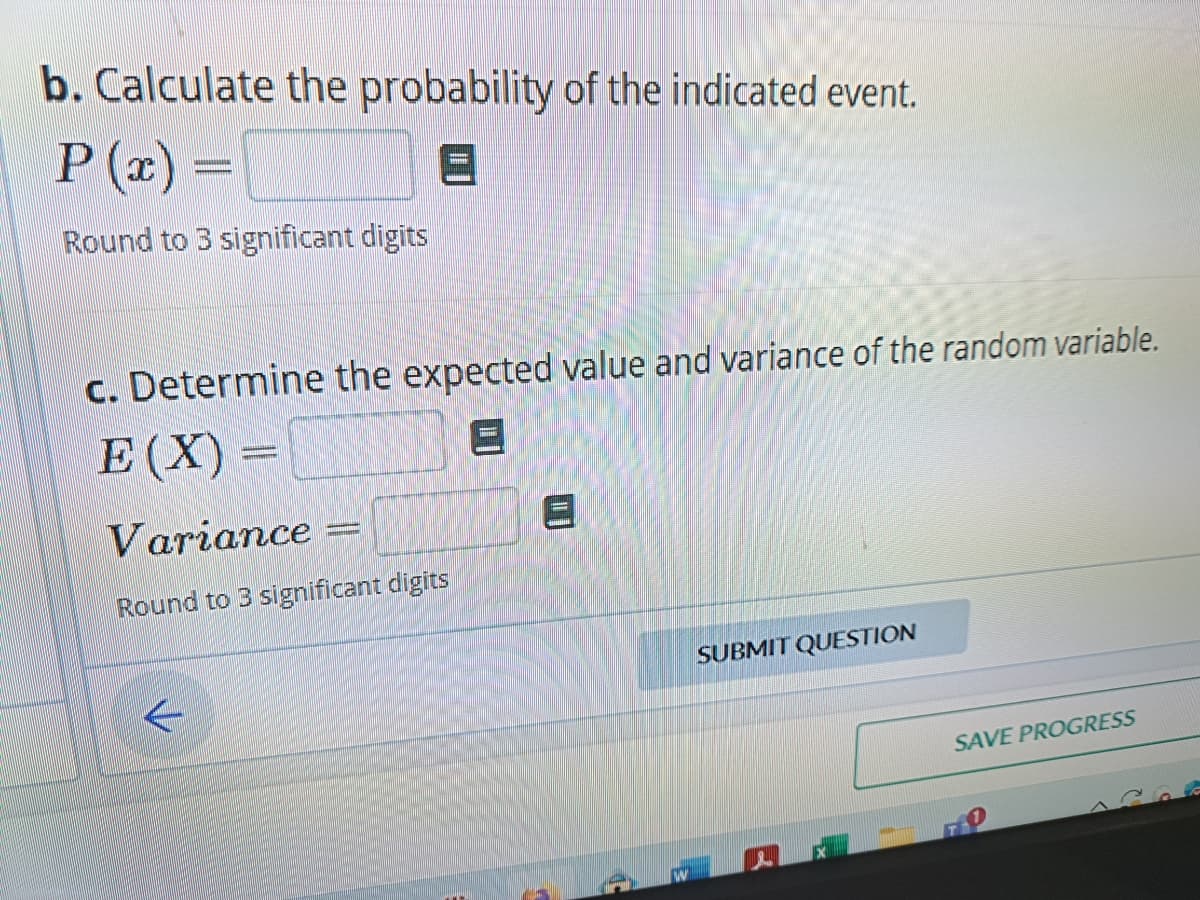 b. Calculate the probability of the indicated event.
P(x)=
Round to 3 significant digits
c. Determine the expected value and variance of the random variable.
E(X)=
A
Variance =
Round to 3 significant digits
←
8
SUBMIT QUESTION
SAVE PROGRESS