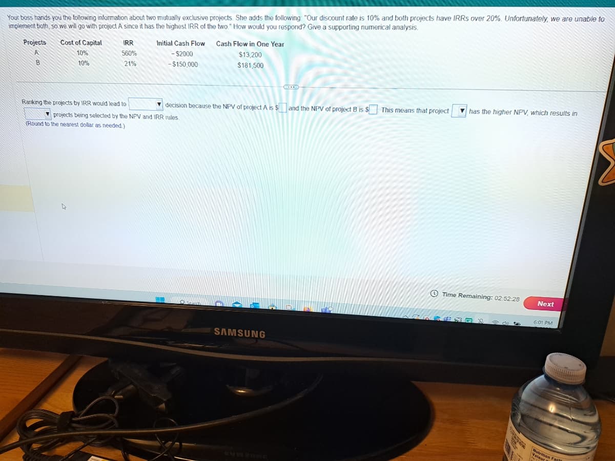 Your boss hands you the following information about two mutually exclusive projects. She adds the following: "Our discount rate is 10% and both projects have IRRS over 20%. Unfortunately, we are unable to
implement both, so we will go with project A since it has the highest IRR of the two." How would you respond? Give a supporting numerical analysis.
Projects
A
B
Cost of Capital
10%
10%
IRR
560%
21%
Initial Cash Flow Cash Flow in One Year
- $2000
$13,200
$181,500
-$150,000
Ranking the projects by IRR would lead to
decision because the NPV of project A is $ and the NPV of project B is $ This means that project
projects being selected by the NPV and IRR rules.
(Round to the nearest dollar as needed.)
Searc
SAMSUNG
Cl
has the higher NPV, which results in
Time Remaining: 02:52:28
TEADX
S MASY
ANTON
Next
6:01 PM
Nutrition Fac
leur Facts