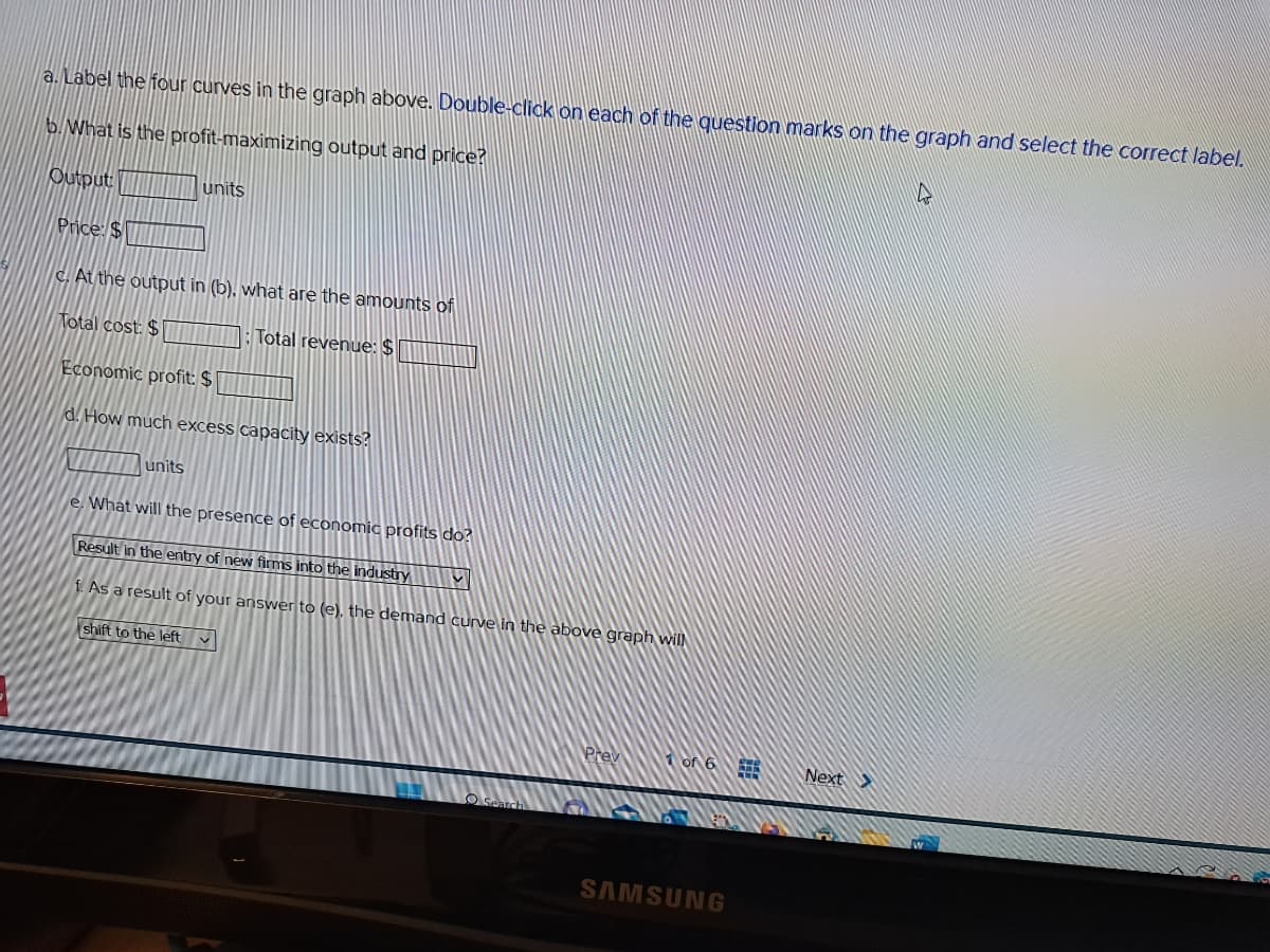 a. Label the four curves in the graph above. Double-click on each of the question marks on the graph and select the correct label.
b. What is the profit-maximizing output and price?
Output
units
Price: $
c. At the output in (b), what are the amounts of
Total cost: $
Total revenue: $
Economic profit: $
d. How much excess capacity exists?
units
e. What will the presence of economic profits do?
Result in the entry of new firms into the industry
f. As a result of your answer to (e), the demand curve in the above graph will
shift to the left v
1 of 6
SAMSUNG
Next>
h