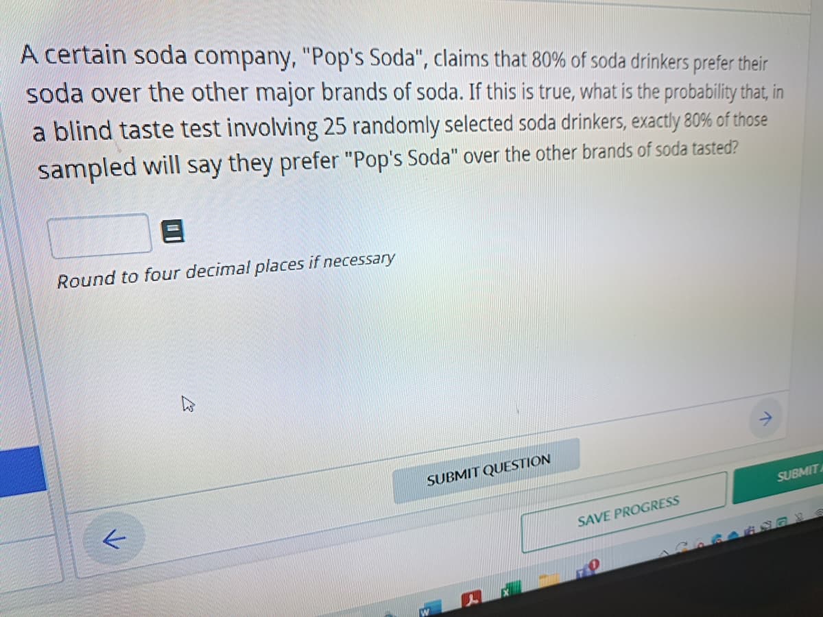 A certain soda company, "Pop's Soda", claims that 80% of soda drinkers prefer their
soda over the other major brands of soda. If this is true, what is the probability that, in
blind taste test involving 25 randomly selected soda drinkers, exactly 80% of those
sampled will say they prefer "Pop's Soda" over the other brands of soda tasted?
E
Round to four decimal places if necessary
SUBMIT QUESTION
SAVE PROGRESS
SUBMIT
16873