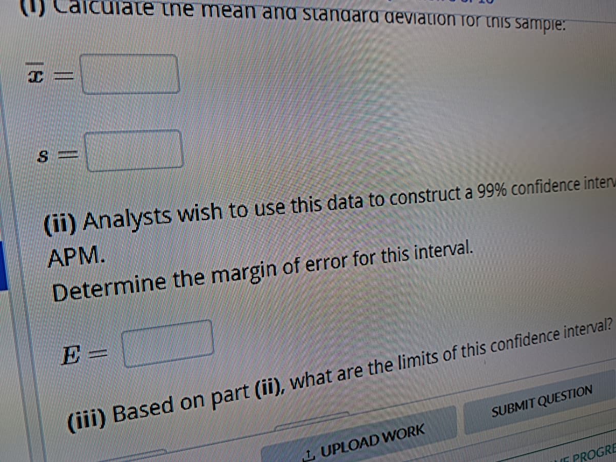 T
||
iculate the mean and standard deviation for this sample:
(ii) Analysts wish to use this data to construct a 99% confidence inter
APM.
Determine the margin of error for this interval.
D=
SUBMIT QUESTION
(iii) Based on part (ii), what are the limits of this confidence interval?
1 UPLOAD WORK
PROGRE