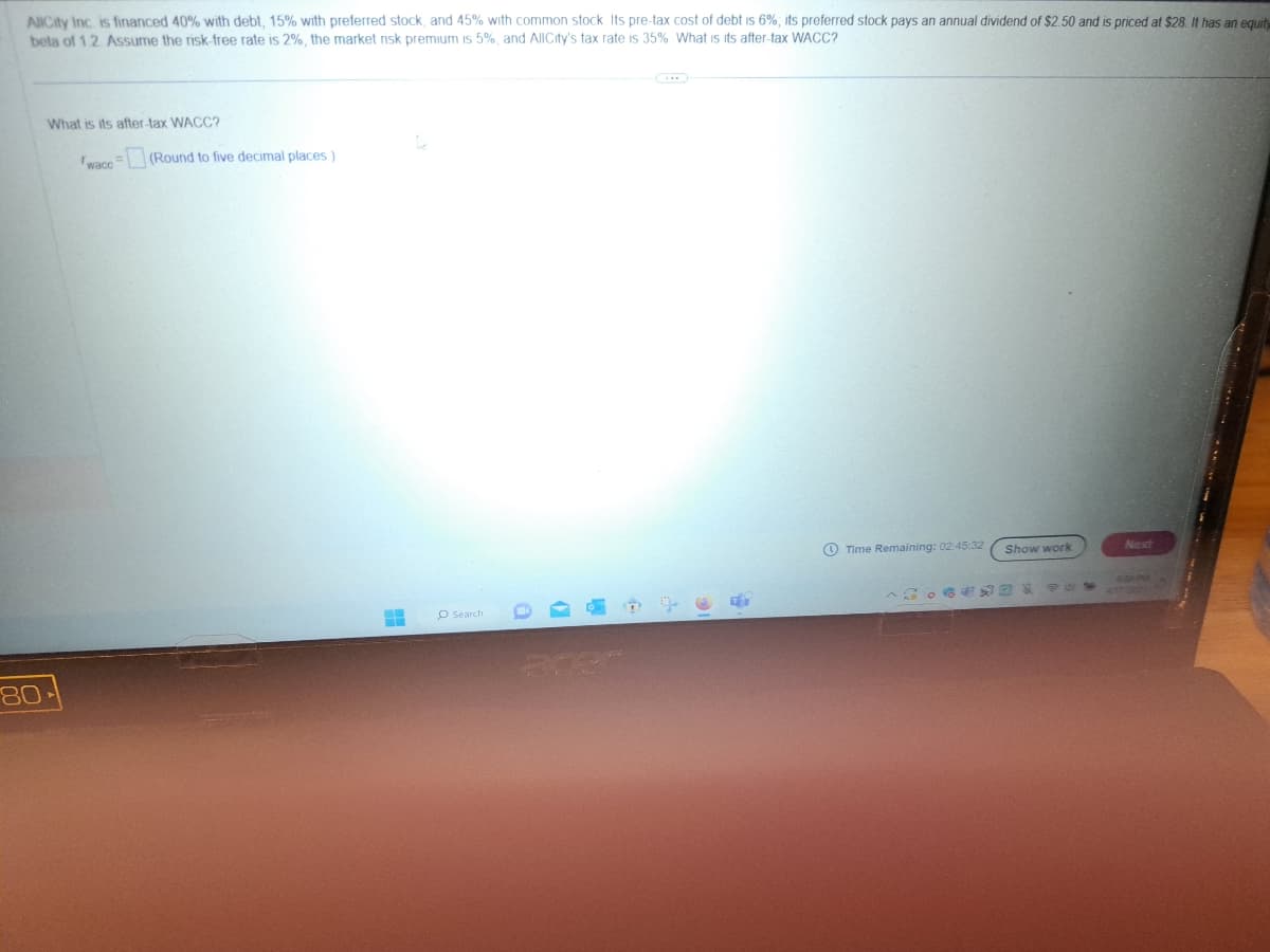 AllCity Inc. is financed 40% with debt, 15% with preferred stock, and 45% with common stock. Its pre-tax cost of debt is 6%; its preferred stock pays an annual dividend of $2.50 and is priced at $28. It has an equity
beta of 1.2. Assume the risk-free rate is 2%, the market risk premium is 5%, and AllCity's tax rate is 35%. What is its after-tax WACC?
What is its after-tax WACC?
wace
80-
(Round to five decimal places)
H
D
O Search
10
15
T
Time Remaining: 02:45:32
Show work
850
Next