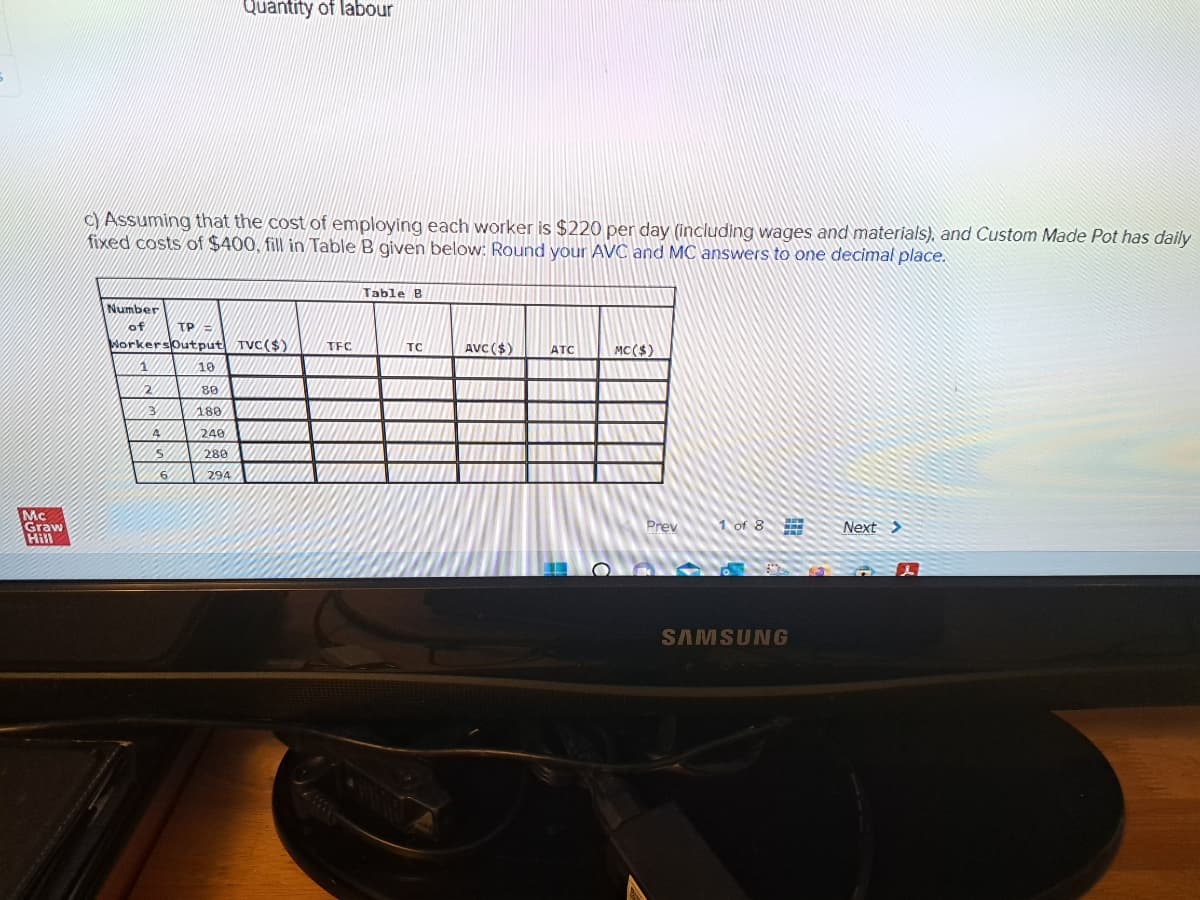 Mc
Graw
c) Assuming that the cost of employing each worker is $220 per day (including wages and materials), and Custom Made Pot has daily
fixed costs of $400, fill in Table B given below: Round your AVC and MC answers to one decimal place.
Number
of
2
WorkersOutput TVC($)
3
4
S
TP
6
10
80
180
240
Quantity of labour
280
294
TFC
Table B
TC
AVC($)
ATC
MC($)
Prev
1 of 8
SAMSUNG
Next >