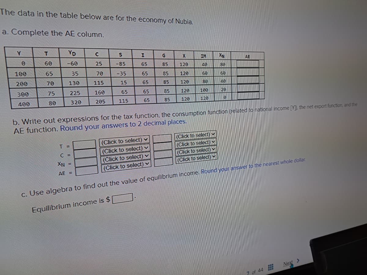 The data in the table below are for the economy of Nubia.
a. Complete the AE column.
Y
100
200
300
400
T
68
65
70
75
88
YD
-60
B5
130
225
320
C
25
70
115
160
205
T=
C=
XN =
AE -
S
-85
-35
15
65
115
H
65
65
65
(Click to select)
(Click to select)
(Click to select)
(Click to select)
65
65
G
២ ២ ២ ២ ២
85
85
X~~
85 120
85
85
120
120
IM
40
60
80
120 100
120
120
XN
7 8 8 8 8 9
(Click to select) M
(Click to select)
80
60
40
20
b. Write out expressions for the tax function, the consumption function (related to national income [Y), the net export function, and the
AE function. Round your answers to 2 decimal places.
0
AE
(Click to select)
(Click to select)
c. Use algebra to find out the value of equilibrium income. Round your answer to the nearest whole dollar.
Equilibrium income is $
7 of 44
Next >