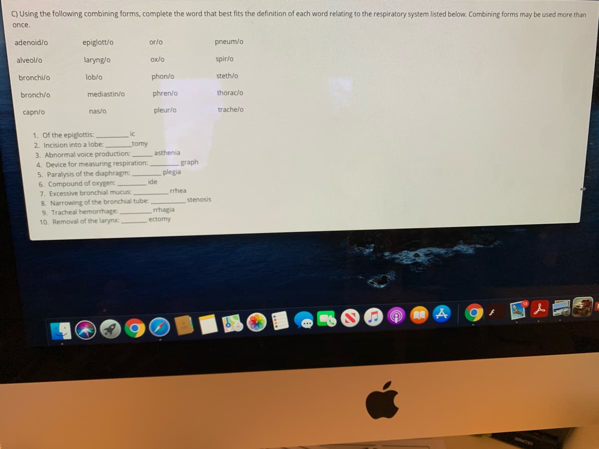 C) Using the following combining forms, complete the word that best fits the definition of each word relating to the respiratory system listed below. Combining forms may be used more than
once.
adenoid/o
epiglott/o
or/o
pneum/o
alveol/o
laryng/o
ox/o
spir/o
bronchi/o
lob/o
phon/o
steth/o
bronch/o
mediastin/o
phren/o
thorac/o
capn/o
nas/o
pleur/o
trache/o
1. Of the epiglottis:
ic
2. Incision into a lobe:
_tomy
3. Abnormal voice production:
4. Device for measuring respiration:
5. Paralysis of the diaphragm:
6. Compound of oxygen:
7. Excessive bronchial mucus:
asthenia
-graph
plegia
ide
rrhea
8. Narrowing of the bronchial tube:
9. Tracheal hemorrhage:
10. Removal of the larynx:
stenosis
rrhagia
ectomy
