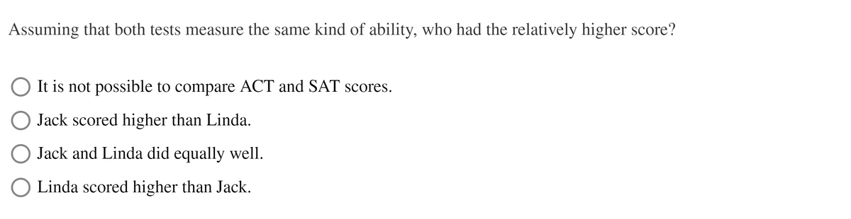 Assuming that both tests measure the same kind of ability, who had the relatively higher score?
It is not possible to compare ACT and SAT scores.
Jack scored higher than Linda.
Jack and Linda did equally well.
Linda scored higher than Jack.
