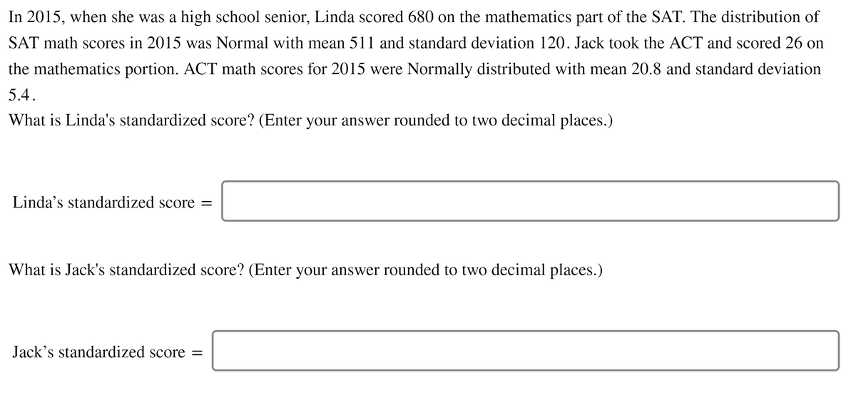 In 2015, when she was a high school senior, Linda scored 680 on the mathematics part of the SAT. The distribution of
SAT math scores in 2015 was Normal with mean 511 and standard deviation 120. Jack took the ACT and scored 26 on
the mathematics portion. ACT math scores for 2015 were Normally distributed with mean 20.8 and standard deviation
5.4.
What is Linda's standardized score? (Enter your answer rounded to two decimal places.)
Linda's standardized score =
What is Jack's standardized score? (Enter your answer rounded to two decimal places.)
Jack's standardized score =

