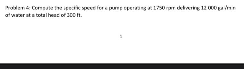 Problem 4: Compute the specific speed for a pump operating at 1750 rpm delivering 12 000 gal/min
of water at a total head of 300 ft.
1

