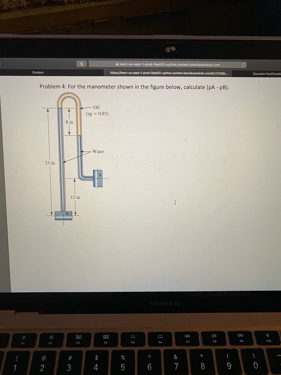 A learn-us-east-1-prod-fleet02-xythos.content.blackboardcdn.com
Content
https://learn-us-east-1-prod-fleet02-xythos.content.blackboardcdn.com/5c1270db.
Success Confirmati
Problem 4: For the manometer shown in the figure below, calculate (pA - pB).
Oil
(sg = 0.85)
8 in
Water
33 in
12 in
MacBook Air
DD
80
F4
F5
F6
F7
F8
F9
F10
F1
F2
F3
!
@
#
$
%
&
(
)
2
3
4
5
6
7
8
9
i
器:
