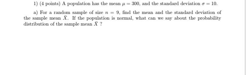 1) (4 points) A population has the mean µ = 300, and the standard deviation o = 10.
a) For a random sample of size n = 9, find the mean and the standard deviation of
the sample mean X. If the population is normal, what can we say about the probability
distribution of the sample mean X ?
