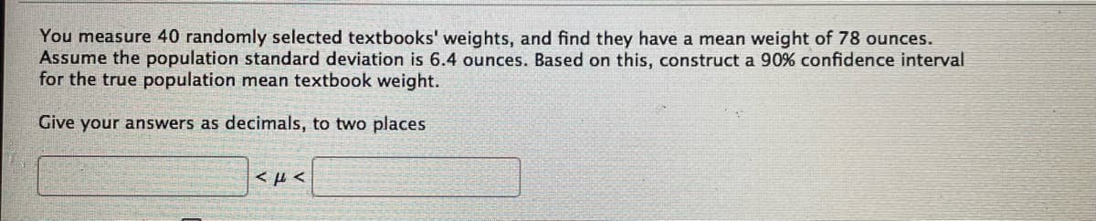 You measure 40 randomly selected textbooks' weights, and find they have a mean weight of 78 ounces.
Assume the population standard deviation is 6.4 ounces. Based on this, construct a 90% confidence interval
for the true population mean textbook weight.
Give your answers as decimals, to two places
εμε
