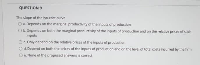 QUESTION 9
The slope of the iso-cost curve
O a. Depends on the marginal productivity of the inputs of production
O b. Depends on both the marginal productivity of the inputs of production and on the relative prices of such
Inputs
Oc Only depend on the relative prices of the inputs of production
Od. Depend on both the prices of the inputs of production and on the level of total costs incurred by the firm
e. None of the proposed answers is correct
