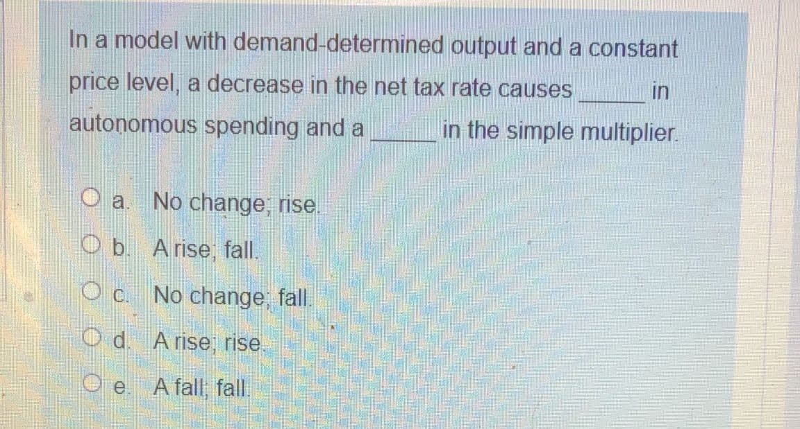In a model with demand-determined output and a constant
price level, a decrease in the net tax rate causes
in
autonomous spending and a
in the simple multiplier.
O a. No change; rise.
O b. A rise; fall.
O c. No change; fall.
O d. A rise; rise.
O e. A fall; fall.
