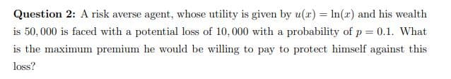 Question 2: A risk averse agent, whose utility is given by u(a) = In(x) and his wealth
is 50, 000 is faced with a potential loss of 10,000 with a probability of p = 0.1. What
is the maximum premium he would be willing to pay to protect himself against this
loss?
