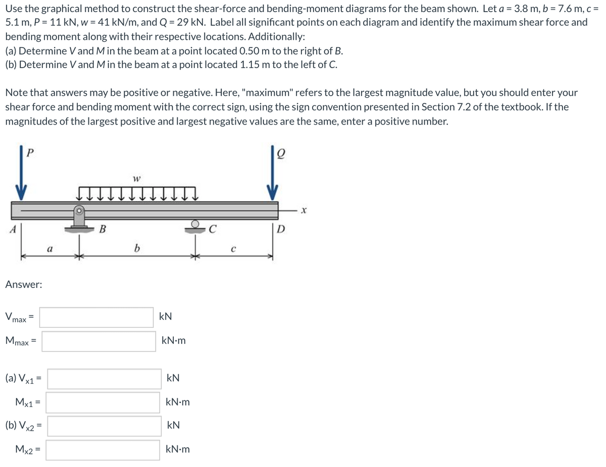 Use the graphical method to construct the shear-force and bending-moment diagrams for the beam shown. Let a = 3.8 m, b = 7.6 m, c =
5.1 m, P = 11 kN, w = 41 kN/m, and Q = 29 kN. Label all significant points on each diagram and identify the maximum shear force and
bending moment along with their respective locations. Additionally:
(a) Determine V and M in the beam at a point located 0.50 m to the right of B.
(b) Determine V and M in the beam at a point located 1.15 m to the left of C.
Note that answers may be positive or negative. Here, "maximum" refers to the largest magnitude value, but you should enter your
shear force and bending moment with the correct sign, using the sign convention presented in Section 7.2 of the textbook. If the
magnitudes of the largest positive and largest negative values are the same, enter a positive number.
В
a
b
Answer:
Vmax
kN
Mmax
kN•m
(a) Vx1=
kN
Mx1 =
kN•m
(b) Vx2 =
kN
Mx2 =
kN•m
