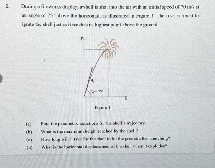 2.
During a fireworks display, arshell is shot into the air with an initial speed of 70 m/s at
an angle of 75° above the horizontal, as illustrated in Figure 1. The fuse is timed to
ignite the shell just as it reaches its highest point above the ground.
(a)
(b)
(c)
(d)
Y₁
Go
075
Figure 1
Find the parametric equations for the shell's trajectory.
What is the maximum height reached by the shell?
How long will it take for the shell to hit the ground after launching?
What is the horizontal displacement of the shell when it explodes?