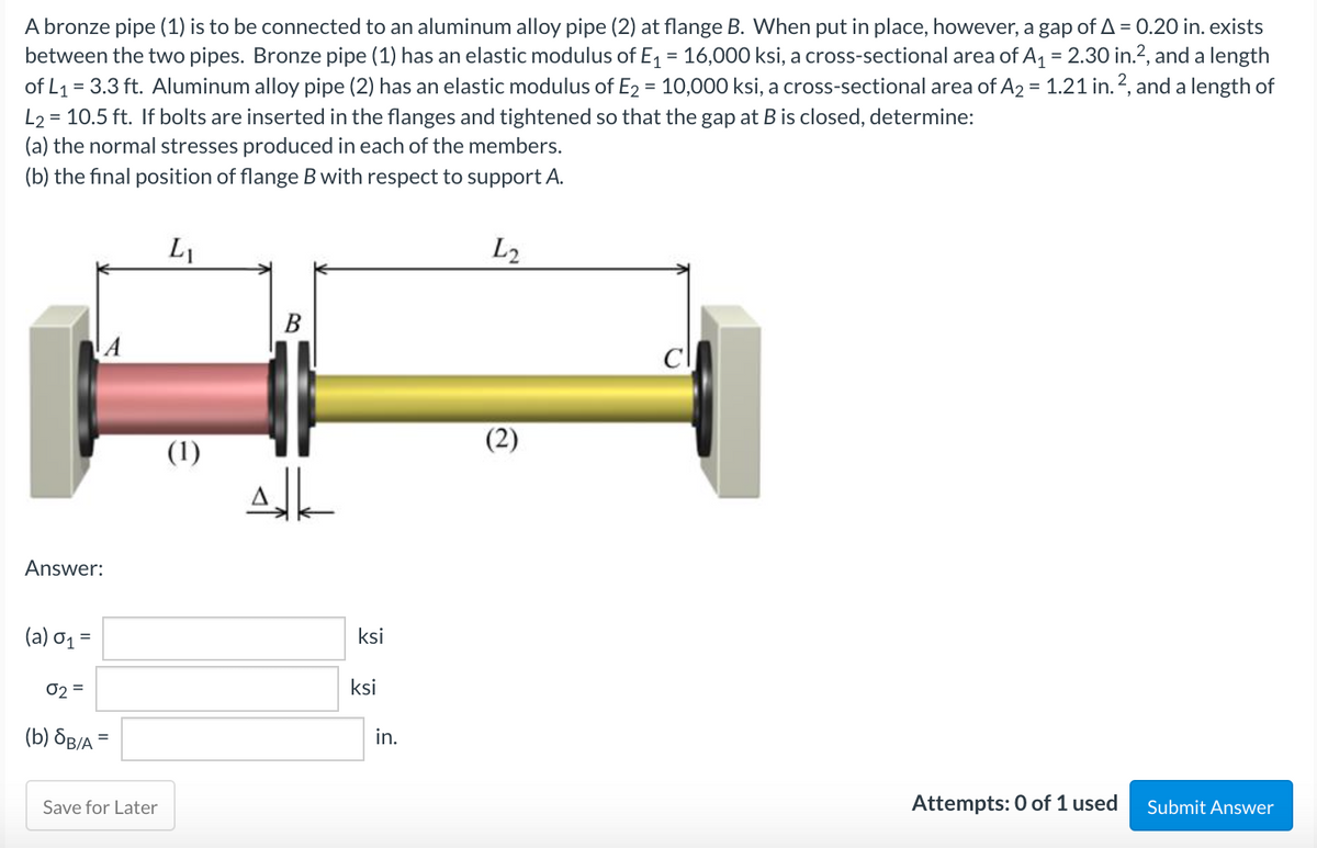 A bronze pipe (1) is to be connected to an aluminum alloy pipe (2) at flange B. When put in place, however, a gap of A = 0.20 in. exists
between the two pipes. Bronze pipe (1) has an elastic modulus of E, = 16,000 ksi, a cross-sectional area of A, = 2.30 in.?, and a length
of L1 = 3.3 ft. Aluminum alloy pipe (2) has an elastic modulus of E2 = 10,000 ksi, a cross-sectional area of A2 = 1.21 in.2, and a length of
L2 = 10.5 ft. If bolts are inserted in the flanges and tightened so that the gap at B is closed, determine:
(a) the normal stresses produced in each of the members.
(b) the final position of flange B with respect to support A.
%3D
%3D
L1
L2
B
(1)
(2)
Answer:
(a) σ1-
ksi
02 =
ksi
(b) 8B/A
in.
Save for Later
Attempts: 0 of 1 used
Submit Answer

