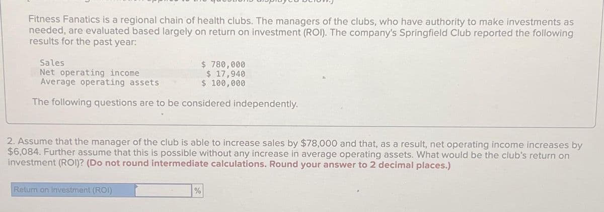 Fitness Fanatics is a regional chain of health clubs. The managers of the clubs, who have authority to make investments as
needed, are evaluated based largely on return on investment (ROI). The company's Springfield Club reported the following
results for the past year:
Sales
$ 780,000
Net operating income
$ 17,940
Average operating assets
$ 100,000
The following questions are to be considered independently.
2. Assume that the manager of the club is able to increase sales by $78,000 and that, as a result, net operating income increases by
$6,084. Further assume that this is possible without any increase in average operating assets. What would be the club's return on
investment (ROI)? (Do not round intermediate calculations. Round your answer to 2 decimal places.)
Return on investment (ROI)
%