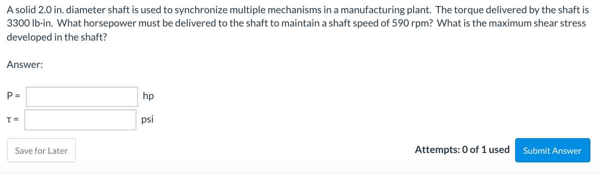 A solid 2.0 in. diameter shaft is used to synchronize multiple mechanisms in a manufacturing plant. The torque delivered by the shaft is
3300 Ib-in. What horsepower must be delivered to the shaft to maintain a shaft speed of 590 rpm? What is the maximum shear stress
developed in the shaft?
Answer:
P =
hp
psi
Save for Later
Attempts: 0 of 1 used
Submit Answer
