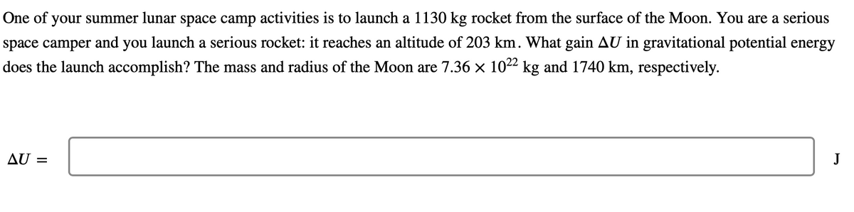 One of your summer lunar space camp activities is to launch a 1130 kg rocket from the surface of the Moon. You are a serious
space camper and you launch a serious rocket: it reaches an altitude of 203 km. What gain AU in gravitational potential energy
does the launch accomplish? The mass and radius of the Moon are 7.36 × 10²² kg and 1740 km, respectively.
AU =
J