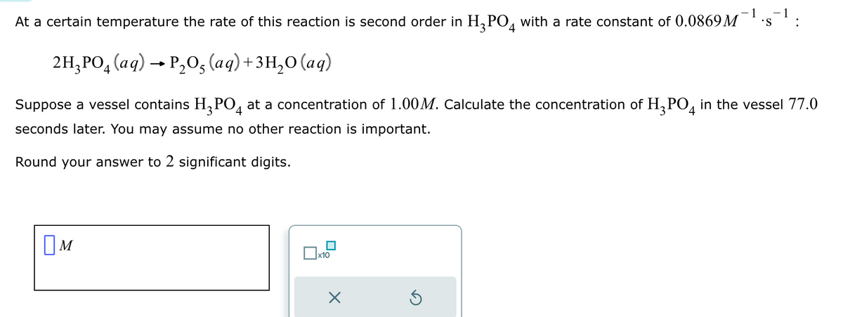 -1 -1
At a certain temperature the rate of this reaction is second order in H₂PO4 with a rate constant of 0.0869M S
2H₂PO4 (aq) → P₂O5 (aq) + 3H₂O (aq)
Suppose a vessel contains H₂PO4 at a concentration of 1.00M. Calculate the concentration of H₂PO4 in the vessel 77.0
seconds later. You may assume no other reaction is important.
Round your answer to 2 significant digits.
M
x10
X
3