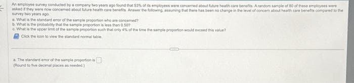 An employee survey conducted by a company two years ago found that 53% of its employees were concerned about future health care benefits: A random sample of 80 of these employees were
asked if they were now concemed about future health care benefits. Answer the following, assuming that there has been no change in the level of concern about health care benefits compared to the
survey bwo years ago
a What is the standard enor of the sample proportion who are concerned?
b. What is the probability that the sample proportion is less than 0.507
cWhat is the upper limit of the sample proportion such that only 4% of the time the sample proportion would exceed this value?
Click the icon to view the standard normal table
a The standard error of the sample proportion is
(Round to five decimal places as needed.)
CE