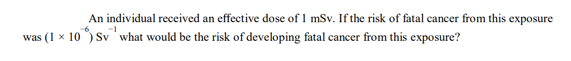 An individual received an effective dose of 1 mSv. If the risk of fatal cancer from this exposure
-6
-1
was (1 × 10¹) Sv what would be the risk of developing fatal cancer from this exposure?