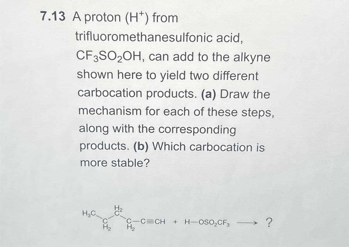 7.13 A proton (H*) from
trifluoromethanesulfonic
acid,
CF3SO2OH, can add to the alkyne
shown here to yield two different
carbocation products. (a) Draw the
mechanism for each of these steps,
along with the corresponding
products. (b) Which carbocation is
more stable?
H3C
H₂
C-C=CH + H-OSO₂CF3
H₂
?