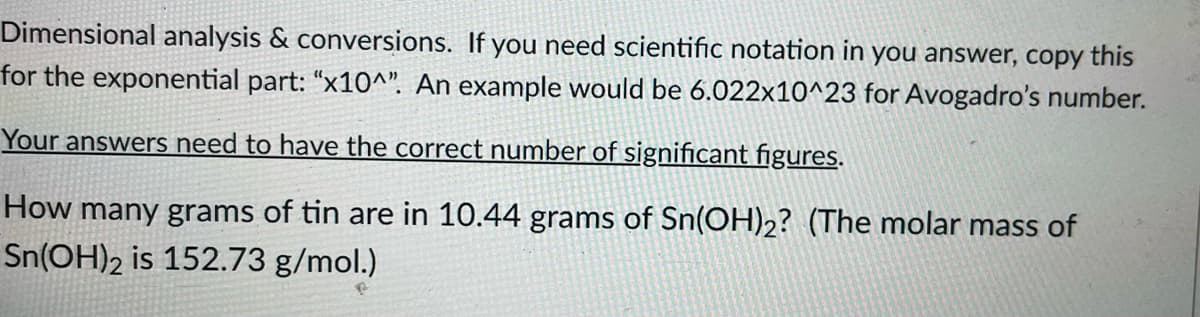 Dimensional analysis & conversions. If you need scientific notation in you answer, copy this
for the exponential part: "x10^". An example would be 6.022x10^23 for Avogadro's number.
Your answers need to have the correct number of significant figures.
How many grams of tin are in 10.44 grams of Sn(OH)2? (The molar mass of
Sn(OH)2 is 152.73 g/mol.)
