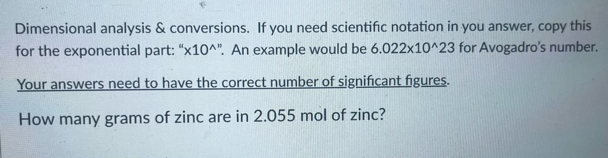 Dimensional analysis & conversions. If you need scientific notation in you answer, copy this
for the exponential part: "x10^". An example would be 6.022x10^23 for Avogadro's number.
Your answers need to have the correct number of significant figures.
How many grams of zinc are in 2.055 mol of zinc?