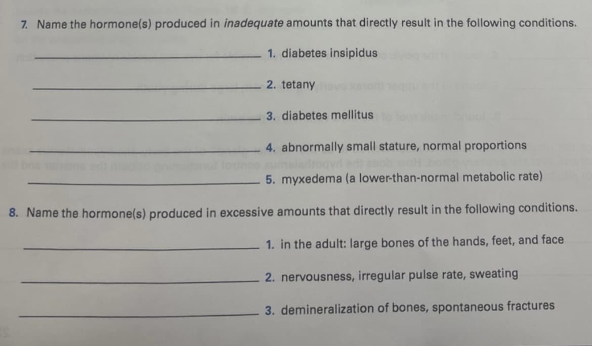 7. Name the hormone(s) produced in inadequate amounts that directly result in the following conditions.
1. diabetes insipidus
2. tetany
3. diabetes mellitus
4. abnormally small stature, normal proportions
5. myxedema (a lower-than-normal metabolic rate)
8. Name the hormone(s) produced in excessive amounts that directly result in the following conditions.
1. in the adult: large bones of the hands, feet, and face
2. nervousness, irregular pulse rate, sweating
3. demineralization of bones, spontaneous fractures